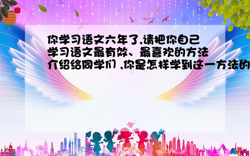 你学习语文六年了,请把你自己学习语文最有效、最喜欢的方法介绍给同学们 ,你是怎样学到这一方法的?