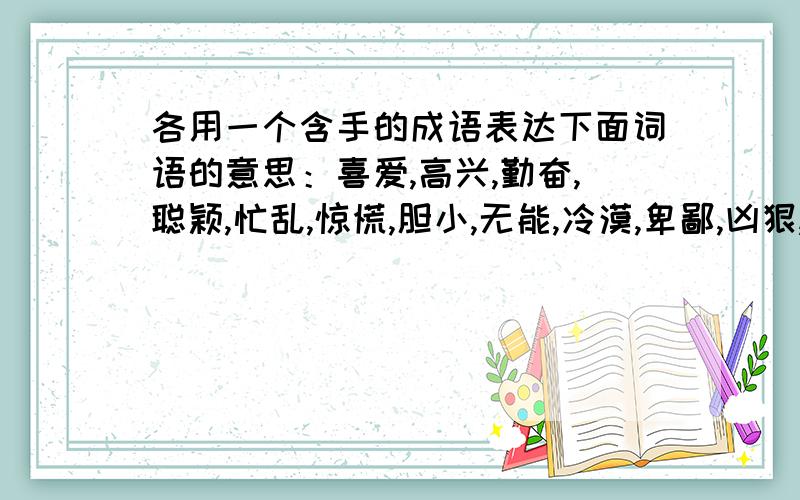 各用一个含手的成语表达下面词语的意思：喜爱,高兴,勤奋,聪颖,忙乱,惊慌,胆小,无能,冷漠,卑鄙,凶狠,亲密,彼此相当,毫无凭借,一无所有,技艺娴熟,掌握实权,艰苦创业,串通作弊,尽显本领