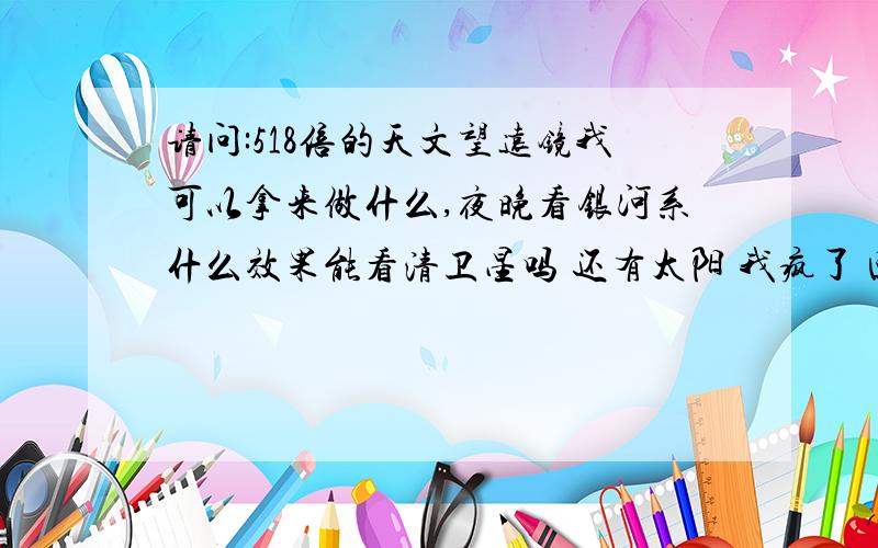 请问:518倍的天文望远镜我可以拿来做什么,夜晚看银河系什么效果能看清卫星吗 还有太阳 我疯了 回答问题的朋友不要关心我的精神问题