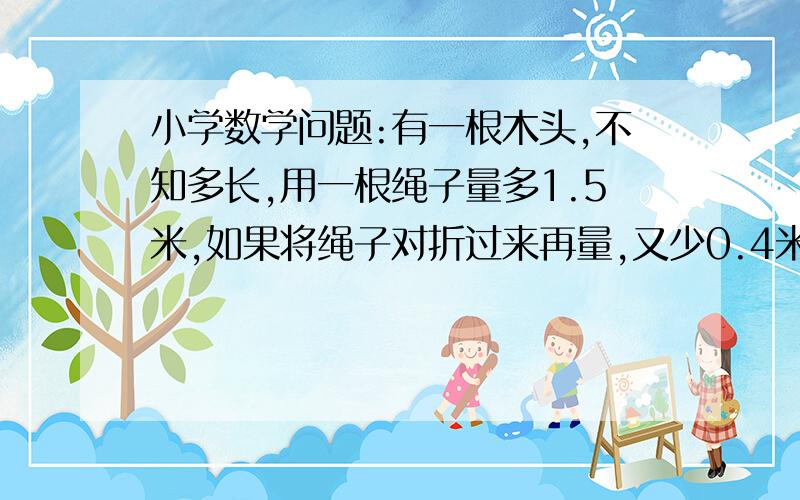 小学数学问题:有一根木头,不知多长,用一根绳子量多1.5米,如果将绳子对折过来再量,又少0.4米,这根绳子多长?