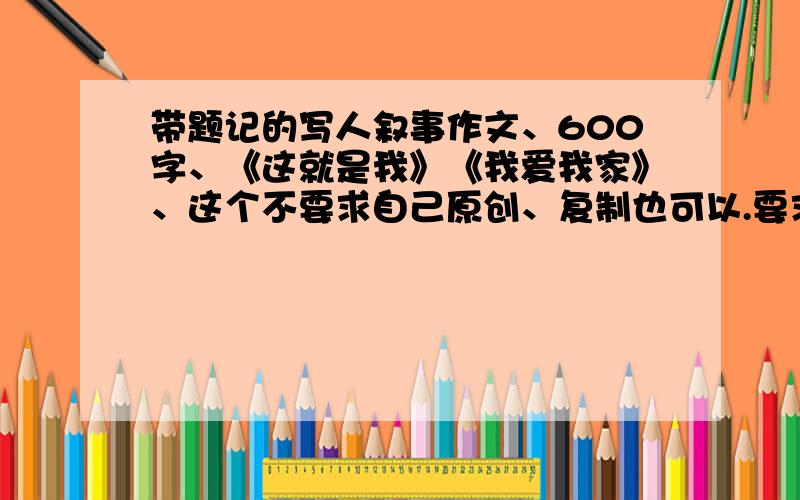 带题记的写人叙事作文、600字、《这就是我》《我爱我家》、这个不要求自己原创、复制也可以.要求：1、带题记.2、600字.3、语言优美.4、可以带後记、也可以不带.