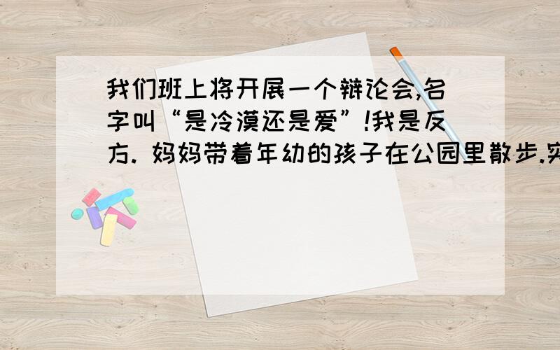 我们班上将开展一个辩论会,名字叫“是冷漠还是爱”!我是反方. 妈妈带着年幼的孩子在公园里散步.突然,哭着要妈妈抱,但妈妈却摇摇头,说：“孩子,你一定能自己站起来!”      看了这段文字