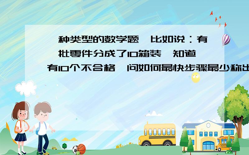 一种类型的数学题,比如说：有一批零件分成了10箱装,知道有10个不合格,问如何最快步骤最少称出不合格的零件,十箱零件的重量分别告诉了你的.要两道这样类型的题,只要题,如：有一批零件