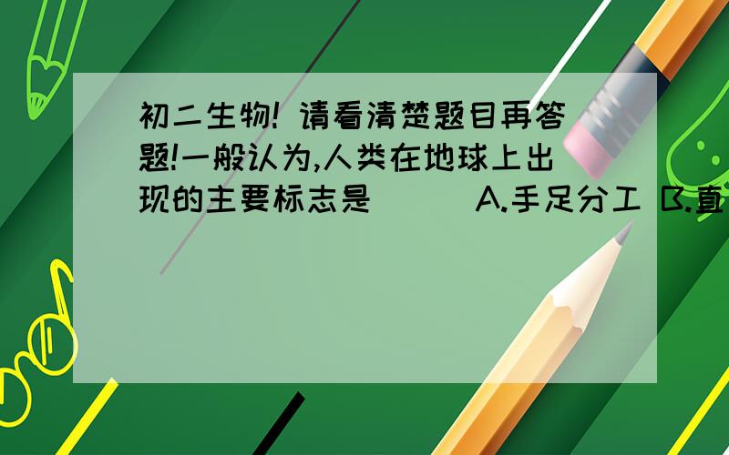 初二生物! 请看清楚题目再答题!一般认为,人类在地球上出现的主要标志是（ ） A.手足分工 B.直立行走 C.会使用天然工具 D.丰富的表情 【看清楚D项啊,这是所有题目前所未有的,本人找了好多