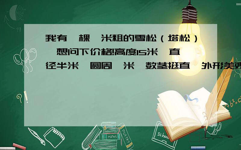 我有一棵一米粗的雪松（塔松）,想问下价格!高度15米,直径半米,圆周一米,数茎挺直,外形美观.现在想出售,想问下价格!谢谢.树龄为30多年.