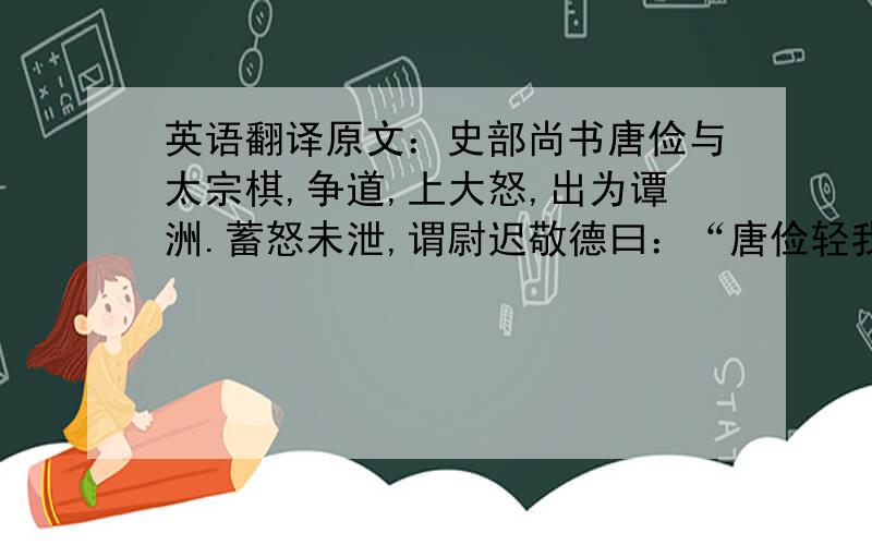 英语翻译原文：史部尚书唐俭与太宗棋,争道,上大怒,出为谭洲.蓄怒未泄,谓尉迟敬德曰：“唐俭轻我,我欲杀之,卿为我证验,有怒言指斥.”敬尉德唯唯.明日朝,敬德叩首曰：“臣实不闻.”频问,