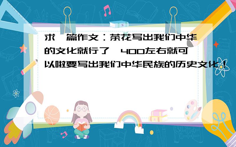求一篇作文：茶花写出我们中华的文化就行了,400左右就可以啦要写出我们中华民族的历史文化！
