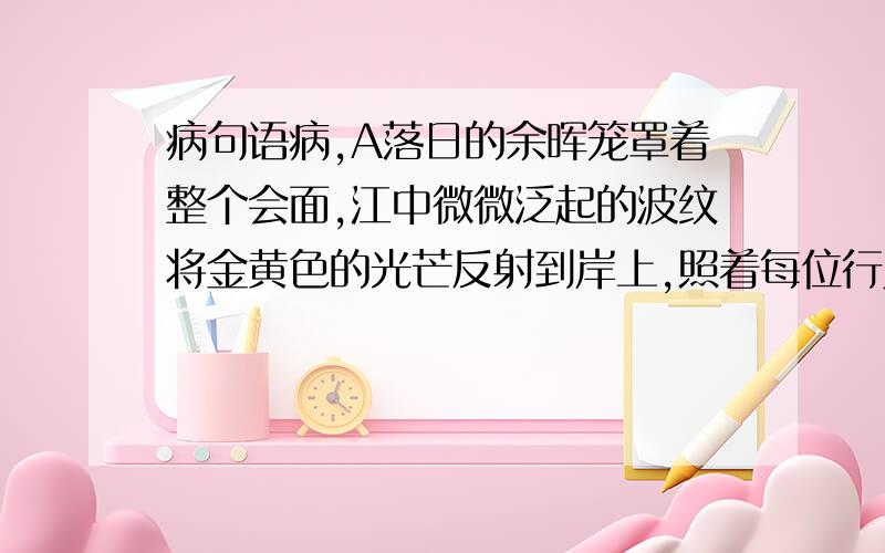 病句语病,A落日的余晖笼罩着整个会面,江中微微泛起的波纹将金黄色的光芒反射到岸上,照着每位行人,是美丽的江景颇有诗意B尽管许多梦想没有实现,但我从真诚的向往过,为此努力过,付出过