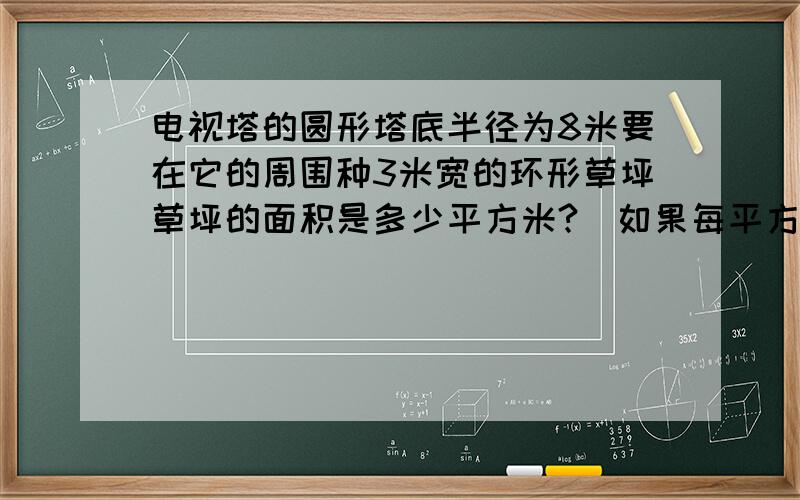 电视塔的圆形塔底半径为8米要在它的周围种3米宽的环形草坪草坪的面积是多少平方米?（如果每平方米需用50元,那么植这块草坪至少需要多少元?