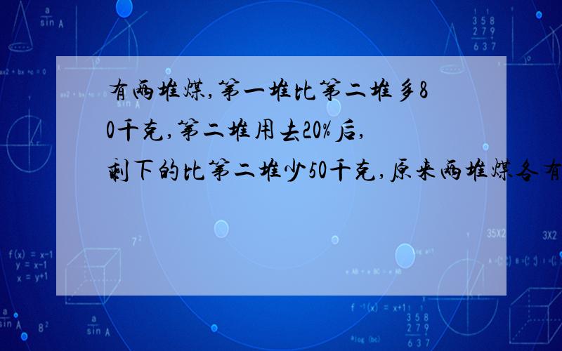 有两堆煤,第一堆比第二堆多80千克,第二堆用去20%后,剩下的比第二堆少50千克,原来两堆煤各有多少千克?