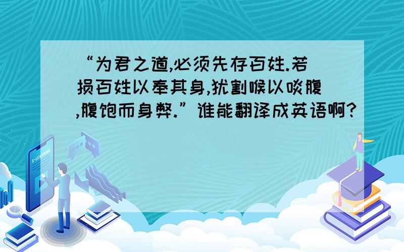 “为君之道,必须先存百姓.若损百姓以奉其身,犹割喉以啖腹,腹饱而身弊.”谁能翻译成英语啊?