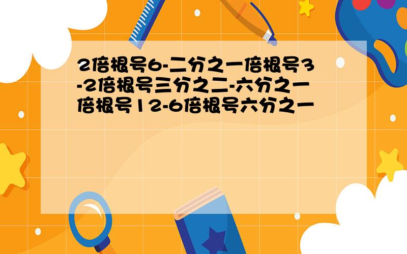 2倍根号6-二分之一倍根号3-2倍根号三分之二-六分之一倍根号12-6倍根号六分之一