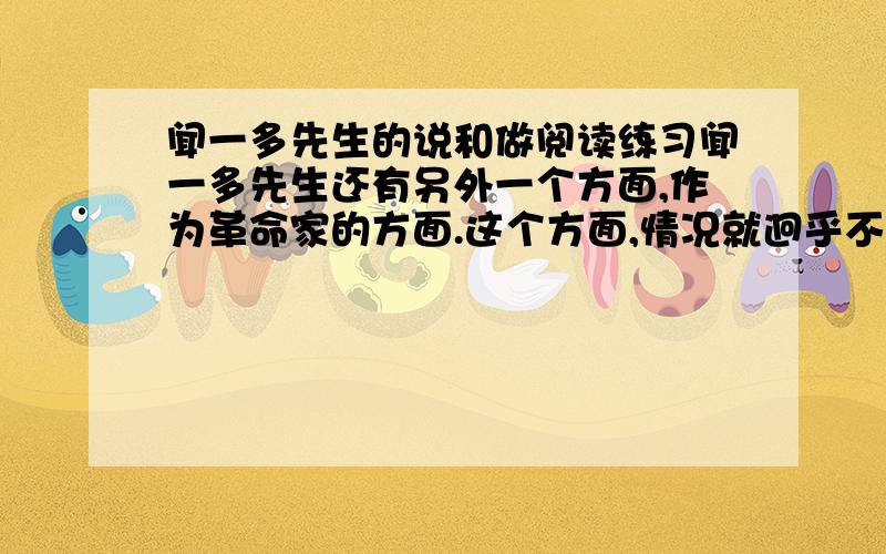 闻一多先生的说和做阅读练习闻一多先生还有另外一个方面,作为革命家的方面.这个方面,情况就迥乎不同,而且一反既往了.作为争取民主的战士,青年运动的领导人,闻一多先生“说”了.起先,