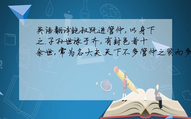 英语翻译鲍叔既进管仲,以身下之.子孙世禄于齐,有封邑者十余世,常为名大夫.天下不多管仲之贤而多鲍叔能知人也.