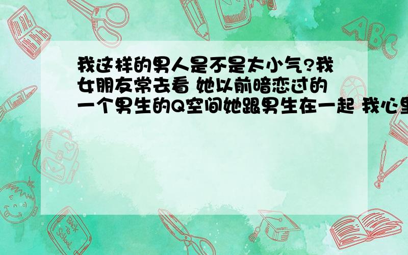 我这样的男人是不是太小气?我女朋友常去看 她以前暗恋过的一个男生的Q空间她跟男生在一起 我心里也总是不痛快.不高兴虽然她一直说她爱的是我 我也不是不相信她 但心里就是不舒服我这