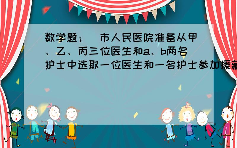 数学题；（市人民医院准备从甲、乙、丙三位医生和a、b两名护士中选取一位医生和一名护士参加援藏工作、...数学题；（市人民医院准备从甲、乙、丙三位医生和a、b两名护士中选取一位医