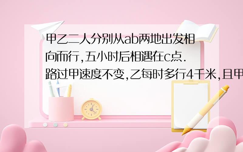 甲乙二人分别从ab两地出发相向而行,五小时后相遇在c点.路过甲速度不变,乙每时多行4千米,且甲乙还从ab两地同时出发相向而行,则相遇点D距C点10千米；若甲乙原来的速度比是11比7,问：即原来