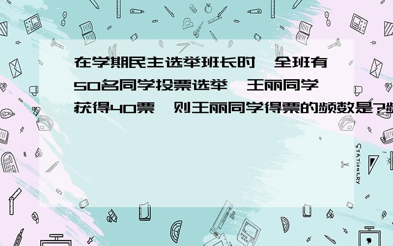 在学期民主选举班长时,全班有50名同学投票选举,王丽同学获得40票,则王丽同学得票的频数是?频率是?