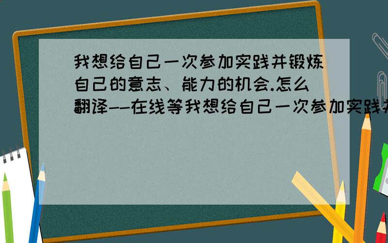 我想给自己一次参加实践并锻炼自己的意志、能力的机会.怎么翻译--在线等我想给自己一次参加实践并锻炼自己的意志、能力的机会.怎么翻译谢谢了为什么用will啊？