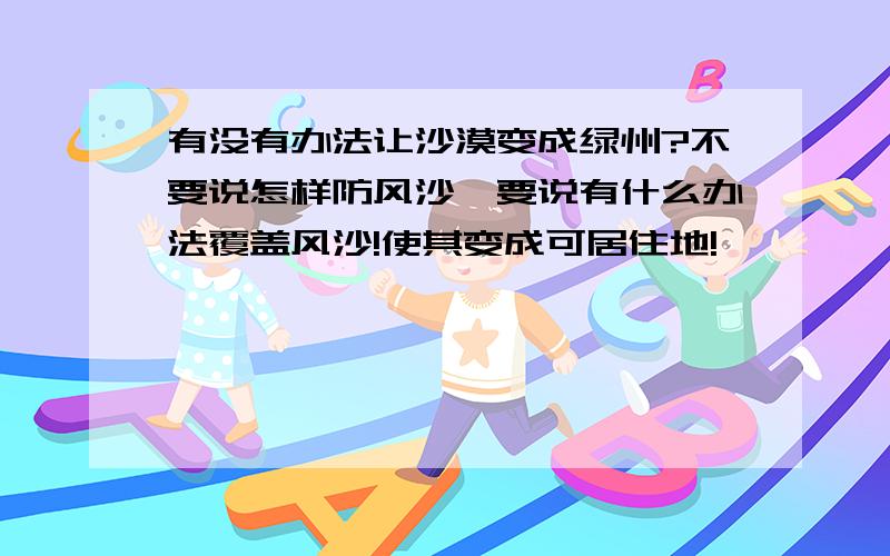 有没有办法让沙漠变成绿州?不要说怎样防风沙,要说有什么办法覆盖风沙!使其变成可居住地!