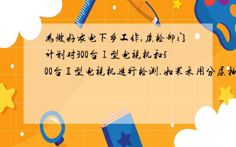 为做好家电下乡工作,质检部门计划对300台Ⅰ型电视机和500台Ⅱ型电视机进行检测.如果采用分层抽样的方法抽取一个容量为16的样本,那么应抽取Ⅰ型电视机的台数为 A.3 B.5 C.6 D.10