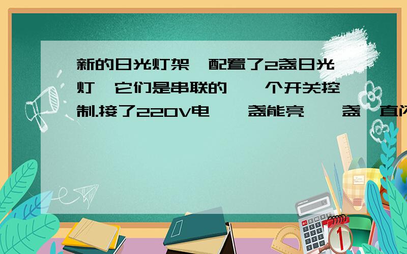 新的日光灯架,配置了2盏日光灯,它们是串联的,一个开关控制.接了220V电,一盏能亮,一盏一直闪,就是不亮,为什么会这样.如果取下任何一个灯管,另一盏一直都不会亮,什么原因,好怪啊