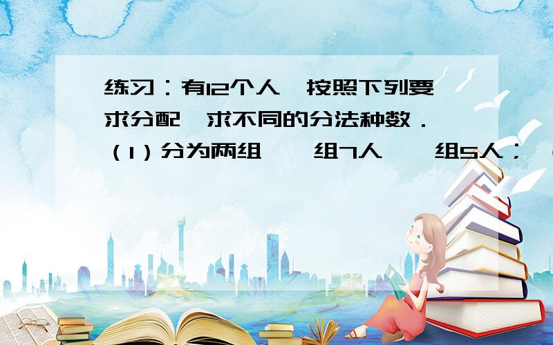 练习：有12个人,按照下列要求分配,求不同的分法种数． （1）分为两组,一组7人,一组5人； （2）分为甲有12个人,按照下列要求分配,求不同的分法种数． （1）分为两组,一组7人,一组5人； （2