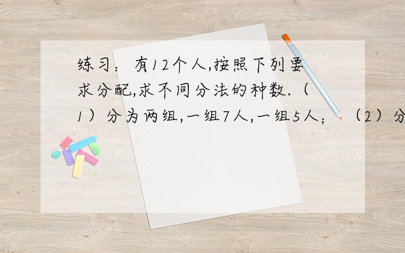 练习：有12个人,按照下列要求分配,求不同分法的种数.（1）分为两组,一组7人,一组5人； （2）分为甲、乙两组,甲组7人,乙组5人； （3）分为甲、乙两组,一组7人,一组5人； （4）分为甲、乙两