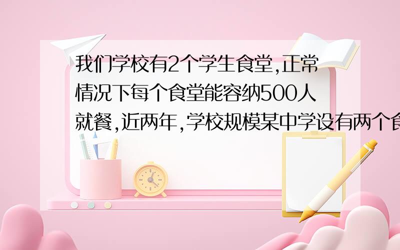 我们学校有2个学生食堂,正常情况下每个食堂能容纳500人就餐,近两年,学校规模某中学设有两个食堂,正常某中学设有两个食堂,正常情况下每个食堂能容纳500人,今两年,就餐人数加大,每个食堂