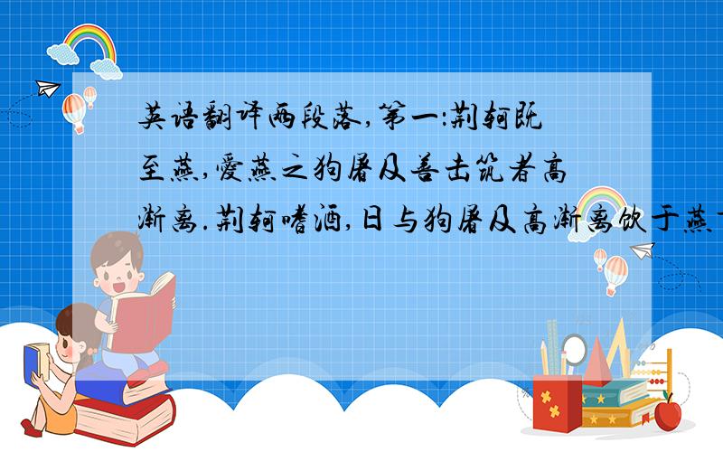 英语翻译两段落,第一：荆轲既至燕,爱燕之狗屠及善击筑者高渐离.荆轲嗜酒,日与狗屠及高渐离饮于燕市,酒酣已往是高渐离击筑,荆轲和而歌于市中,相乐也,已而相泣,旁若无人者.荆轲虽游于酒