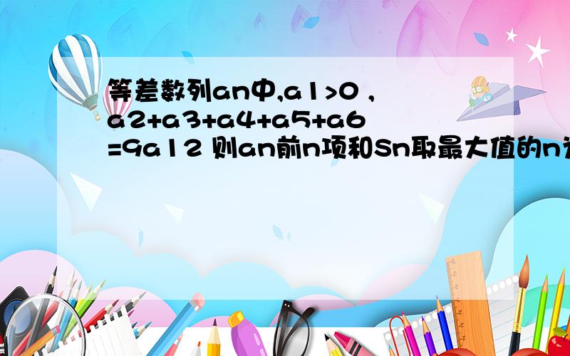 等差数列an中,a1>0 ,a2+a3+a4+a5+a6=9a12 则an前n项和Sn取最大值的n为--------