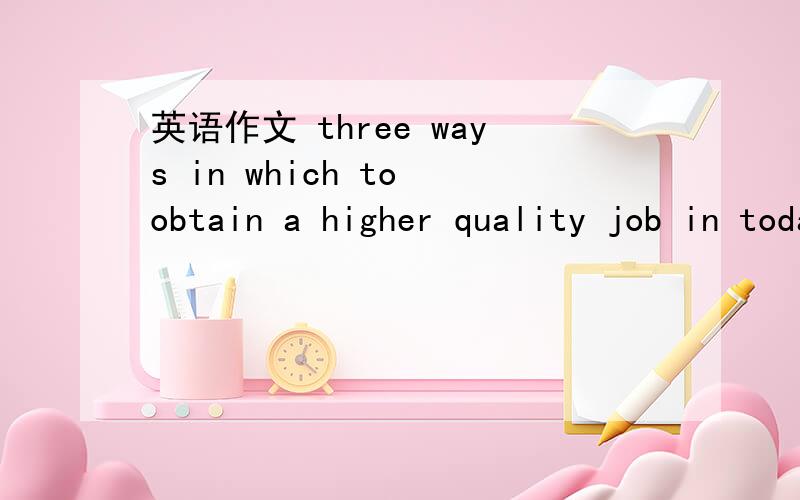 英语作文 three ways in which to obtain a higher quality job in todays job market..oral topic-- three ways in which to obtain a higher quality job in todays job market..要求可以说到3分钟从 工作经验,文凭文凭.和素质3方面拓展.