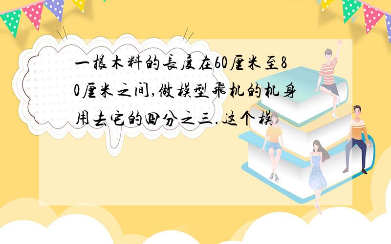 一根木料的长度在60厘米至80厘米之间,做模型飞机的机身用去它的四分之三.这个模