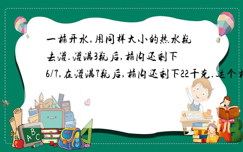 一桶开水,用同样大小的热水瓶去灌.灌满3瓶后,桶内还剩下6/7,在灌满7瓶后,桶内还剩下22千克.这个桶能装开水多少千克?