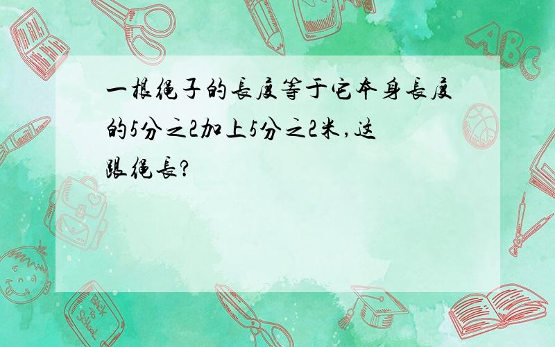 一根绳子的长度等于它本身长度的5分之2加上5分之2米,这跟绳长?