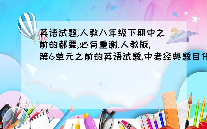 英语试题,人教八年级下期中之前的都要,必有重谢.人教版,第6单元之前的英语试题,中考经典题目什么的都可以,最好写成ppt格式的方便老师使用.