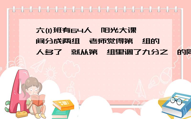 六(1)班有64人,阳光大课间分成两组,老师觉得第一组的人多了,就从第一组里调了九分之一的同学到第二组,两个组就相等.原来两个组各有学生多少人?算术法