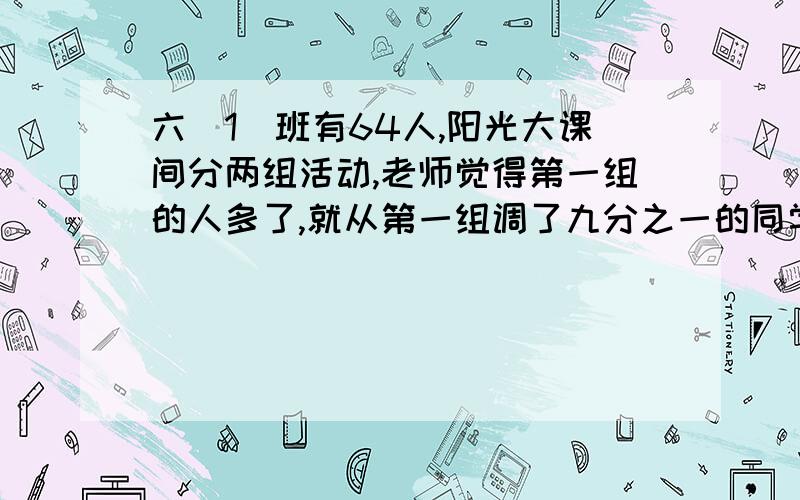 六（1）班有64人,阳光大课间分两组活动,老师觉得第一组的人多了,就从第一组调了九分之一的同学到第二组,两个组的同学就相等.原来两组各有学生多少人?不要方程     要算式和答案