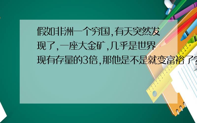 假如非洲一个穷国,有天突然发现了,一座大金矿,几乎是世界现有存量的3倍,那他是不是就变富裕了?