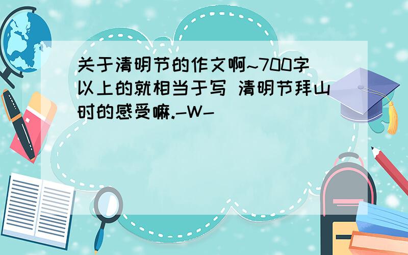 关于清明节的作文啊~700字以上的就相当于写 清明节拜山时的感受嘛.-W-