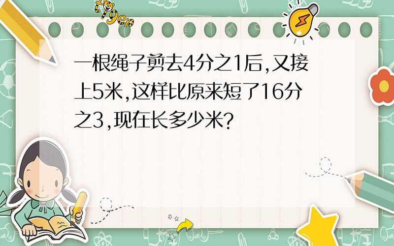 一根绳子剪去4分之1后,又接上5米,这样比原来短了16分之3,现在长多少米?