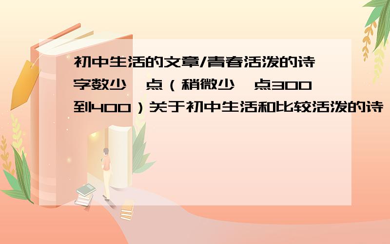 初中生活的文章/青春活泼的诗字数少一点（稍微少一点300到400）关于初中生活和比较活泼的诗