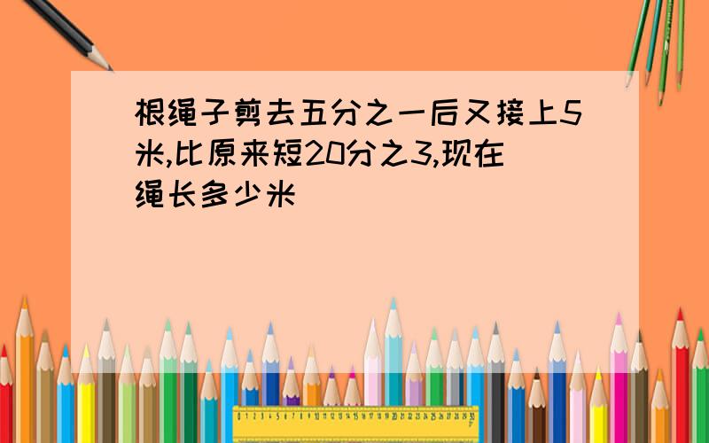 根绳子剪去五分之一后又接上5米,比原来短20分之3,现在绳长多少米