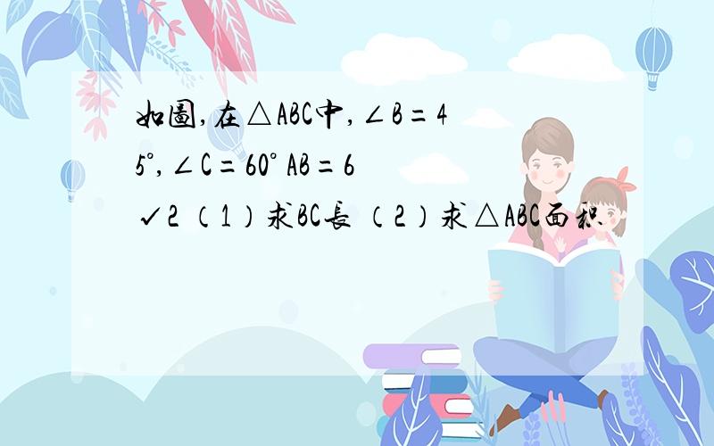 如图,在△ABC中,∠B=45°,∠C=60° AB=6√2 （1）求BC长 （2）求△ABC面积