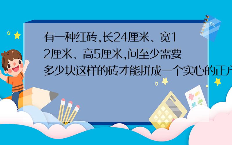 有一种红砖,长24厘米、宽12厘米、高5厘米,问至少需要多少块这样的砖才能拼成一个实心的正方体?这是一道公务员考试题,