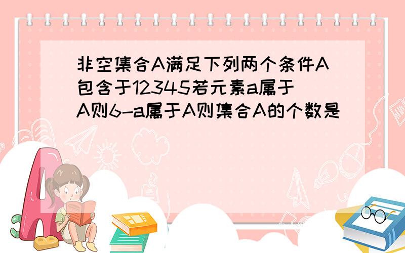 非空集合A满足下列两个条件A包含于12345若元素a属于A则6-a属于A则集合A的个数是