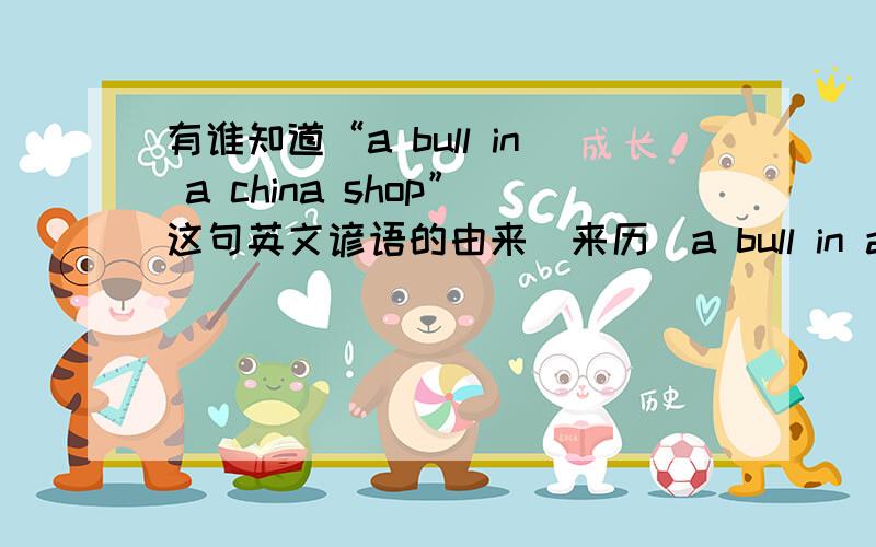 有谁知道“a bull in a china shop”这句英文谚语的由来（来历）a bull in a china shop指“说话或行动卤莽的人,笨手笨脚动辄闯祸的人我要的是这句话的来源