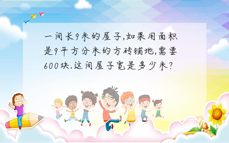 一间长9米的屋子,如果用面积是9平方分米的方砖铺地,需要600块.这间屋子宽是多少米?