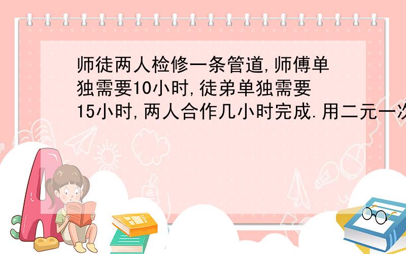 师徒两人检修一条管道,师傅单独需要10小时,徒弟单独需要15小时,两人合作几小时完成.用二元一次方程解怎么设两个未知数呀