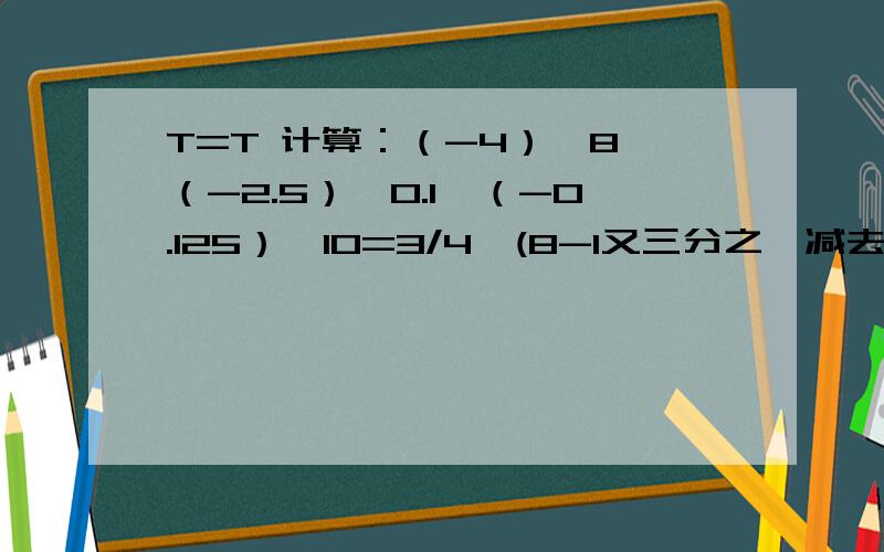 T=T 计算：（-4）×8×（-2.5）×0.1×（-0.125）×10=3/4×(8-1又三分之一减去十五分之十四)-19又17/18×6(-370)×(-1/4)+0.25×24.5+(-5又二分之一)×(-25%)=?------------------------------------------------------------我承认这